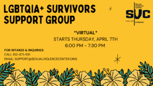 Image Is Yellow With Yellow And Green Foliage On The Bottom. Text Reads LGBTQIA+ Survivors Support Group. Virtual. Starts Thursday, April 7th 6 PM - 7 PM. For Intakes And Inquiries Call 612-871-5111 Or Email Support@sexualviolencecenter.org.