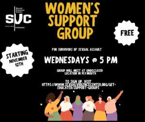 A digital flyer from the Sexual Violence Center (SVC) announces a Women’s Support Group for survivors of sexual assault. The background is black with bold yellow and white text. At the top left, the Sexual Violence Center logo appears with the tagline “From Here Forward.” Large text reads: “Women’s Support Group” For survivors of sexual assault Wednesdays @ 5 PM Group will meet at an undisclosed location in Plymouth. White starburst shapes on each side contain the words “Starting November 12th” on the left and “Free” on the right. Below, it says: To sign up, visit https://www.sexualviolencecenter.org/get-educated/support-groups At the bottom, there’s an illustration of six diverse women standing together, smiling, with arms raised or linked in solidarity.