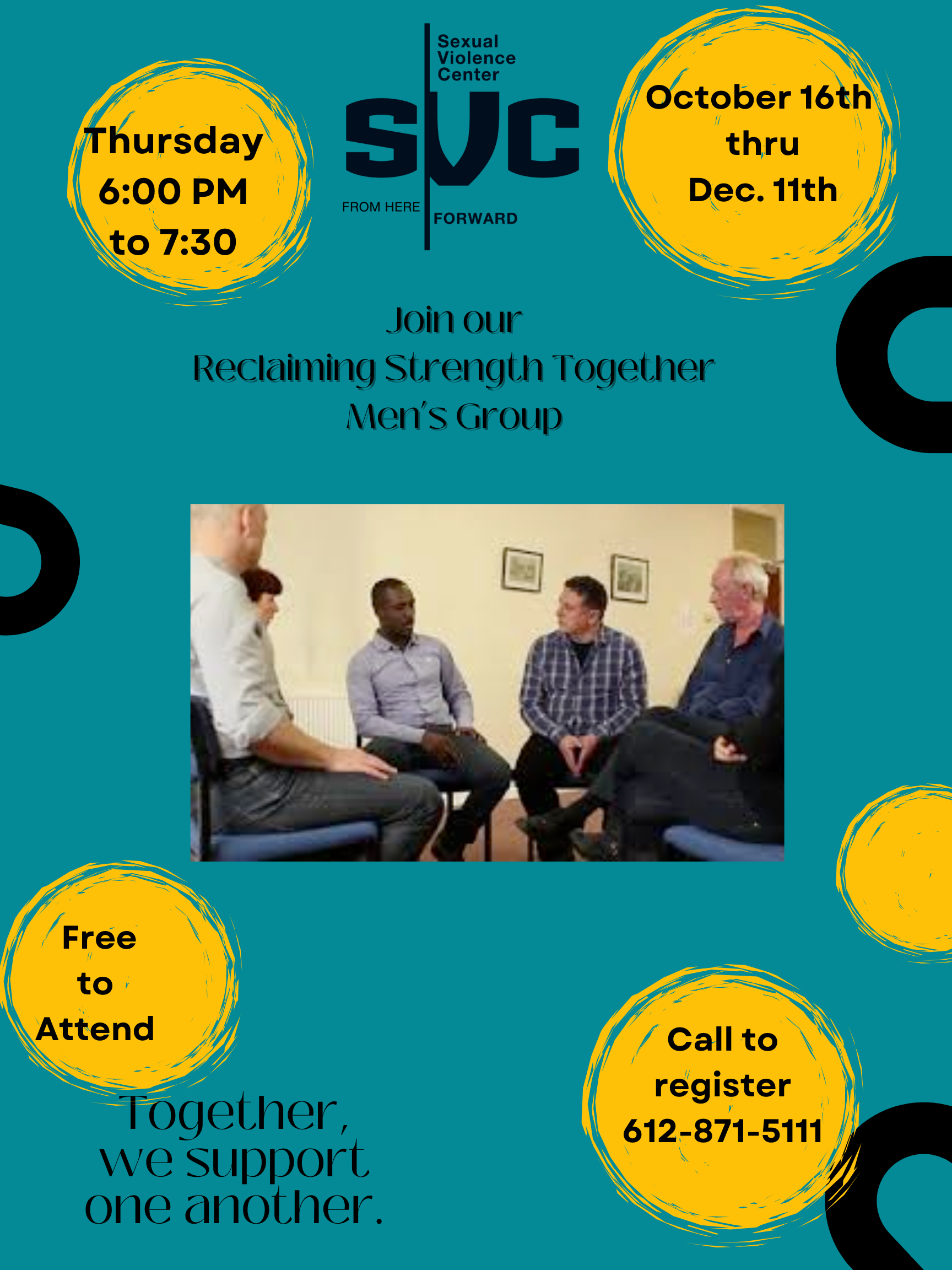 A flyer for the Sexual Violence Center (SVC) promotes a men’s support group. The background is teal with black abstract circles and several yellow circular accents containing text. At the top center, the SVC logo is displayed with the tagline “From Here Forward.” On the left yellow circle: Text reads: “Thursday 6:00 PM to 7:30” On the right yellow circle: Text reads: “October 16th thru Dec. 11th” Centered below the logo: Text reads: “Join our Reclaiming Strength Together Men’s Group” In the middle of the flyer, there is a photo of five men sitting in a circle having a group discussion. They appear engaged and listening to one another. On the bottom left yellow circle: Text reads: “Free to Attend” On the bottom right yellow circle: Text reads: “Call to register 612-871-5111” At the bottom left, outside of the circles: Text reads: “Together, we support one another.”